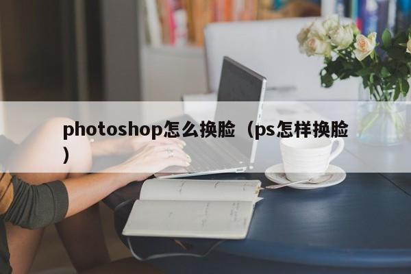 photoshop怎么换脸（ps怎样换脸）